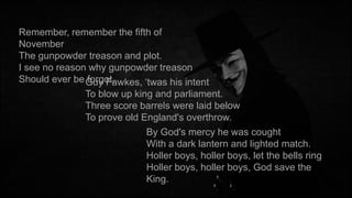 Remember, remember the fifth of
November
The gunpowder treason and plot.
I see no reason why gunpowder treason
Should ever be Guy Fawkes, ‘twas his intent
forgot.
To blow up king and parliament.
Three score barrels were laid below
To prove old England's overthrow.
By God's mercy he was cought
With a dark lantern and lighted match.
Holler boys, holler boys, let the bells ring
Holler boys, holler boys, God save the
King.

 