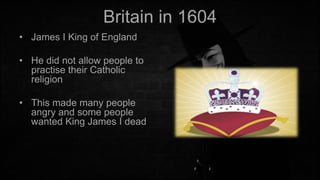 Britain in 1604
• James I King of England
• He did not allow people to
practise their Catholic
religion
• This made many people
angry and some people
wanted King James I dead

 