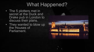 What Happened?
• The 5 plotters met in
secret at the Duck and
Drake pub in London to
discuss their plans.
• They wanted to blow up
the Houses of
Parliament.

 
