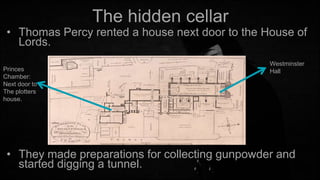 The hidden cellar

• Thomas Percy rented a house next door to the House of
Lords.
Princes
Chamber:
Next door to
The plotters
house.

Westminster
Hall

• They made preparations for collecting gunpowder and
started digging a tunnel.

 