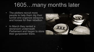 1605…many months later
• The plotters recruit more
people to help them dig their
tunnel and organize weapons
and horses for their rebellion
• In March they rented a
storeroom underneath
Parliament and began to store
their gunpowder there.

 