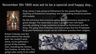 November 5th 1605 was set to be a special and happy day...
King James I was going to Parliament for the yearly Royal State
Opening of Parliament ceremony and the building would be packed
with people.
He did not know that everyone going to the ceremony would be in
grave danger. For more than a year a gang of men had been
secretly plotting a huge explosion to blow up Parliament and the
King. The gang were Catholics and were angry that the Protestant
King and Parliament would not let Catholics practise their religion.
Robert Catesby was the
brains behind the deadly
plan. He couldn't work
alone, so he gathered a
group of like-minded
men, including the famous
Guy Fawkes, to help him. The
gang's plan came to be called

 