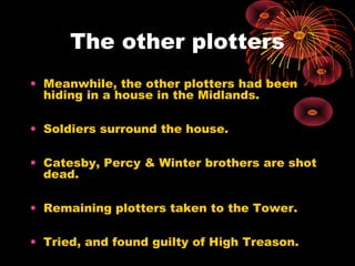 The other plotters
• Meanwhile, the other plotters had been
hiding in a house in the Midlands.
• Soldiers surround the house.
• Catesby, Percy & Winter brothers are shot
dead.
• Remaining plotters taken to the Tower.
• Tried, and found guilty of High Treason.
 