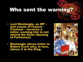 Who sent the warning?
• Lord Monteagle, an MP –
and cousin of Francis
Tresham – receives a
letter, warning him to not
attend the State Opening
of Parliament.
• Monteagle shows letter to
Robert Cecil who, in turn,
shows it to the King.
 