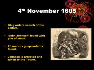 4th
November 1605
• King orders search of the
cellars.
• ‘John Johnson’ found with
pile of wood.
• 2nd
search - gunpowder is
found.
• Johnson is arrested and
taken to the Tower.
 