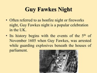 Guy Fawkes Night
• Often referred to as bonfire night or fireworks
night, Guy Fawkes night is a popular celebration
in the UK.
• Its history begins with the events of the 5th of
November 1605 when Guy Fawkes, was arrested
while guarding explosives beneath the houses of
parliament.
 