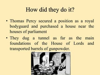How did they do it?
• Thomas Percy secured a position as a royal
bodyguard and purchased a house near the
houses of parliament
• They dug a tunnel as far as the main
foundations of the House of Lords and
transported barrels of gunpowder.
 