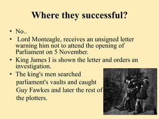 Where they successful?
• No..
• Lord Monteagle, receives an unsigned letter
warning him not to attend the opening of
Parliament on 5 November.
• King James I is shown the letter and orders an
investigation.
• The king's men searched
parliament's vaults and caught
Guy Fawkes and later the rest of
the plotters.
 