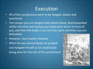 Execution All of the conspirators were to be hanged, drawn and quartered.  This means you are hanged until almost dead, disembowelled whilst still alive and having your body parts burnt in front of you, and then the body is cut into four parts and then you are beheaded.  However, Guy Fawkes cheated.  When he was almost dead, he jumped  and hanged himself so he could avoid  being alive for the rest of his punishment. 