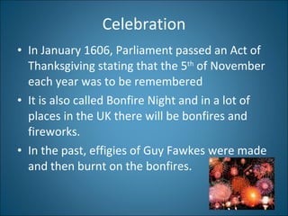 Celebration In January 1606, Parliament passed an Act of Thanksgiving stating that the 5 th  of November each year was to be remembered It is also called Bonfire Night and in a lot of places in the UK there will be bonfires and fireworks. In the past, effigies of Guy Fawkes were made and then burnt on the bonfires. 