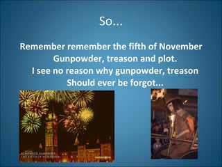 So... Remember remember the fifth of November Gunpowder, treason and plot. I see no reason why gunpowder, treason Should ever be forgot... 
