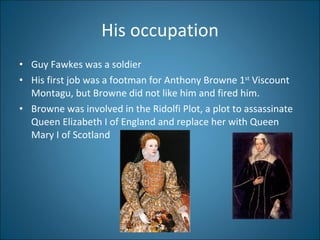 His occupation Guy Fawkes was a soldier His first job was a footman for Anthony Browne 1 st  Viscount Montagu, but Browne did not like him and fired him.  Browne was involved in the Ridolfi Plot, a plot to assassinate  Queen Elizabeth I of England and replace her with Queen Mary I of Scotland 