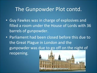 The Gunpowder Plot contd. Guy Fawkes was in charge of explosives and filled a room under the House of Lords with 36 barrels of gunpowder.  Parliament had been closed before this due to the Great Plague in London and the gunpowder was due to go off on the night of reopening. 