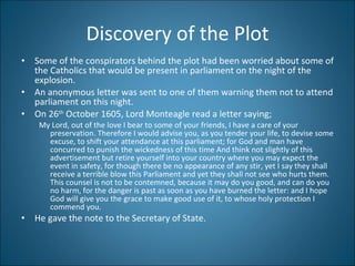 Discovery of the Plot Some of the conspirators behind the plot had been worried about some of the Catholics that would be present in parliament on the night of the explosion. An anonymous letter was sent to one of them warning them not to attend parliament on this night.  On 26 th  October 1605, Lord Monteagle read a letter saying; My Lord, out of the love I bear to some of your friends, I have a care of your preservation. Therefore I would advise you, as you tender your life, to devise some excuse, to shift your attendance at this parliament; for God and man have concurred to punish the wickedness of this time And think not slightly of this advertisement but retire yourself into your country where you may expect the event in safety, for though there be no appearance of any stir, yet I say they shall receive a terrible blow this Parliament and yet they shall not see who hurts them. This counsel is not to be contemned, because it may do you good, and can do you no harm, for the danger is past as soon as you have burned the letter: and I hope God will give you the grace to make good use of it, to whose holy protection I commend you. He gave the note to the Secretary of State.  