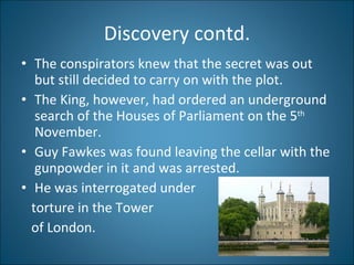 Discovery contd. The conspirators knew that the secret was out but still decided to carry on with the plot. The King, however, had ordered an underground search of the Houses of Parliament on the 5 th  November.  Guy Fawkes was found leaving the cellar with the gunpowder in it and was arrested.  He was interrogated under torture in the Tower  of London. 