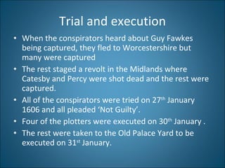 Trial and execution When the conspirators heard about Guy Fawkes being captured, they fled to Worcestershire but many were captured The rest staged a revolt in the Midlands where Catesby and Percy were shot dead and the rest were captured.  All of the conspirators were tried on 27 th  January 1606 and all pleaded ‘Not Guilty’. Four of the plotters were executed on 30 th  January . The rest were taken to the Old Palace Yard to be executed on 31 st  January. 