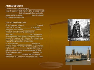 ANTECEDENTSANTECEDENTS
The Queen Elizabeth I (fight)________________The Queen Elizabeth I (fight)________________
eagerly against Catholicism. She even (prohibit)eagerly against Catholicism. She even (prohibit)
______________ Catholic people from going to______________ Catholic people from going to
Mass and she oblige _________ them to attendMass and she oblige _________ them to attend
to Protestant churches.to Protestant churches.
THE CONSPIRATIONTHE CONSPIRATION
Guy Fawkes (be born) _____________ on AprilGuy Fawkes (be born) _____________ on April
13th 1570. He (be) __________ a Catholic13th 1570. He (be) __________ a Catholic
conspirer who (work) _____________ for theconspirer who (work) _____________ for the
Spanish army from the Netherlands.Spanish army from the Netherlands.
He (plan) _________________ the GunpowderHe (plan) _________________ the Gunpowder
Plot organised by a group of English catholicPlot organised by a group of English catholic
people to kill the King James I, his family, andpeople to kill the King James I, his family, and
most of the protestant aristocracy.most of the protestant aristocracy.
It is (consider) ______________ a religiousIt is (consider) ______________ a religious
conflict since catholic people like Guy Fawkesconflict since catholic people like Guy Fawkes
(not want) _____________ a protestant king to(not want) _____________ a protestant king to
rule their country. As a consequence of this,rule their country. As a consequence of this,
Guy Fawkes (have) ___________ an idea: HeGuy Fawkes (have) ___________ an idea: He
(decide) __________ to burn the Houses of(decide) __________ to burn the Houses of
Parliament in London on November 5th, 1605.Parliament in London on November 5th, 1605.
 