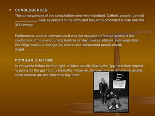  CONSEQUENCESCONSEQUENCES
The consequences of this conspiration were very important. Catholic people (cannot)The consequences of this conspiration were very important. Catholic people (cannot)
_____________ work as soldiers in the army and they were prohibited to vote until the_____________ work as soldiers in the army and they were prohibited to vote until the
XIX century.XIX century.
Furthermore, another relevant result was the execution of the conspirers is theFurthermore, another relevant result was the execution of the conspirers is the
celebration of the event burning bonfires or Guy Fawkes’ statues. Few years later,celebration of the event burning bonfires or Guy Fawkes’ statues. Few years later,
this effigy would be changed by others who represented people mostlythis effigy would be changed by others who represented people mostly
(hate)_______________.(hate)_______________.
POPULAR CUSTOMSPOPULAR CUSTOMS
In the weeks before bonfire night, children usually display the “guy” and they requestIn the weeks before bonfire night, children usually display the “guy” and they request
“a penny for the guy” to buy fireworlks. However, this custom has diminished greatly“a penny for the guy” to buy fireworlks. However, this custom has diminished greatly
since children are not allowed to buy them.since children are not allowed to buy them.
 