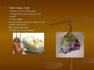  TRADITIONAL FOODTRADITIONAL FOOD
This type of food is usually eaten:This type of food is usually eaten:
1. Bungers and mash or hot dogs more1. Bungers and mash or hot dogs more
recentlyrecently
2. Toffee apples2. Toffee apples
3. Baked potatoes wrapped in aluminium and3. Baked potatoes wrapped in aluminium and
cooked in the bonfirecooked in the bonfire
4.Black peas with vinegar4.Black peas with vinegar
5. Potato pie with red cabbage5. Potato pie with red cabbage
 