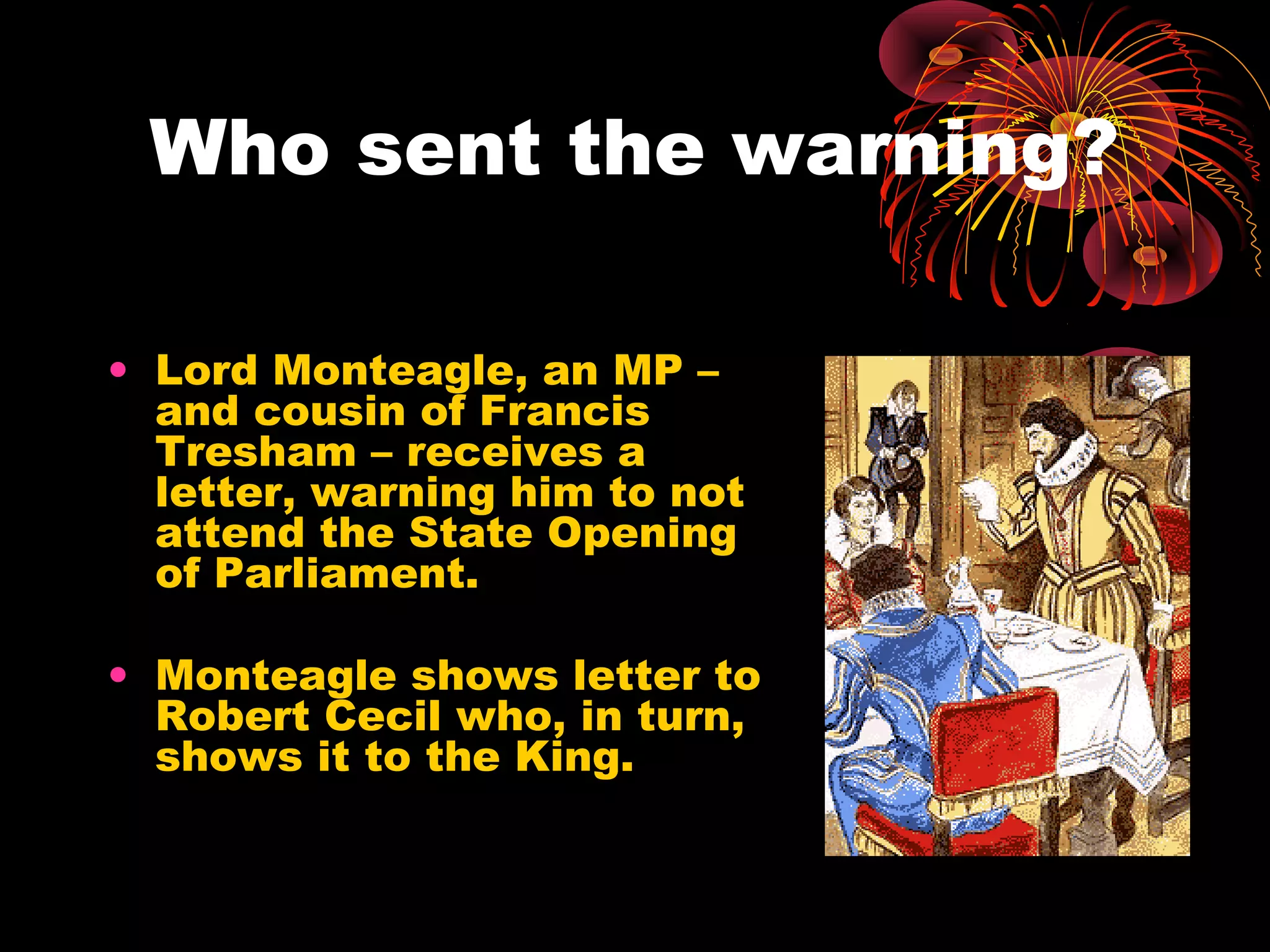 Who sent the warning?

• Lord Monteagle, an MP –
  and cousin of Francis
  Tresham – receives a
  letter, warning him to not
  attend the State Opening
  of Parliament.

• Monteagle shows letter to
  Robert Cecil who, in turn,
  shows it to the King.
 