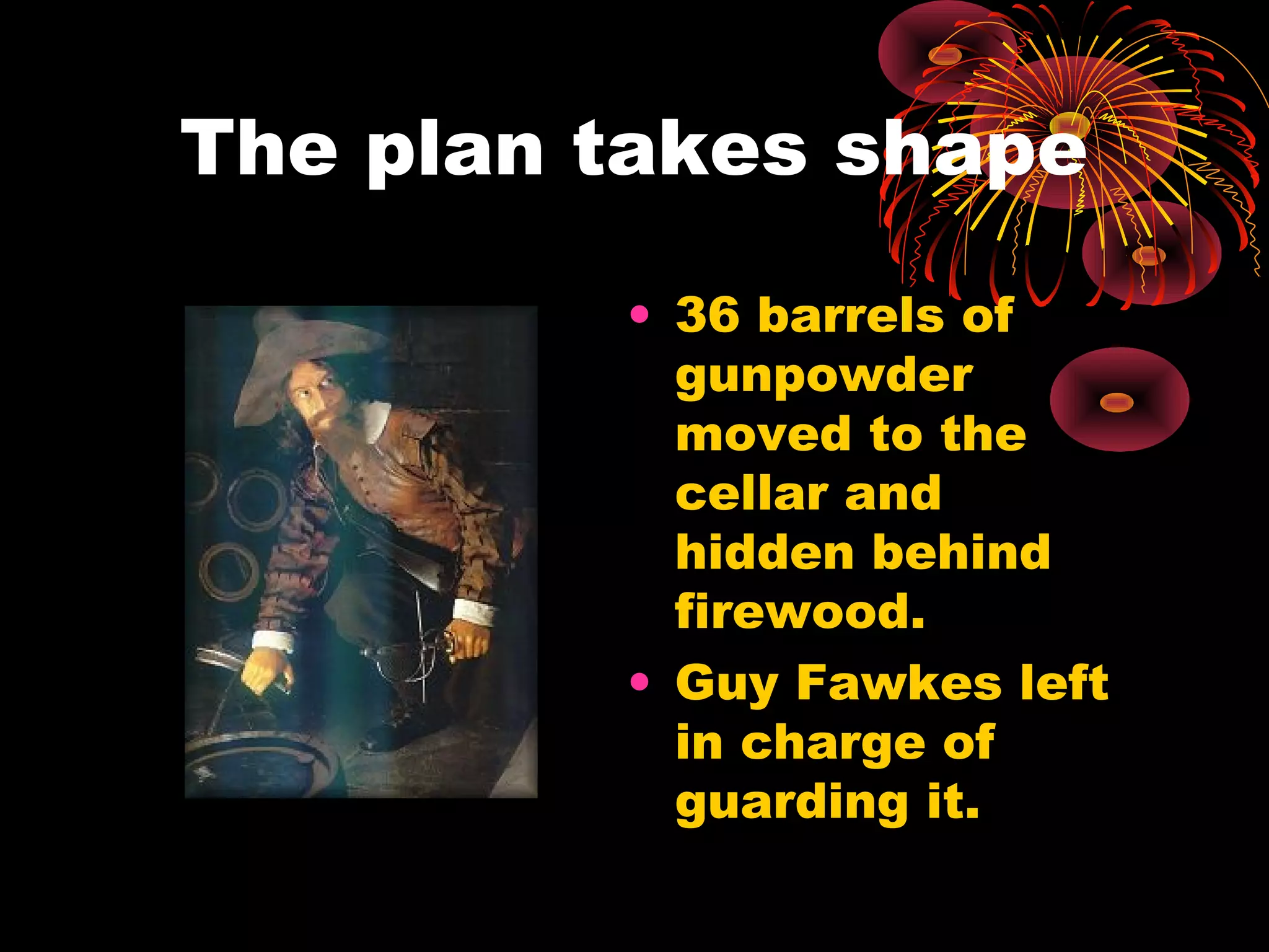 The plan takes shape
• 36 barrels of
gunpowder
moved to the
cellar and
hidden behind
firewood.
• Guy Fawkes left
in charge of
guarding it.