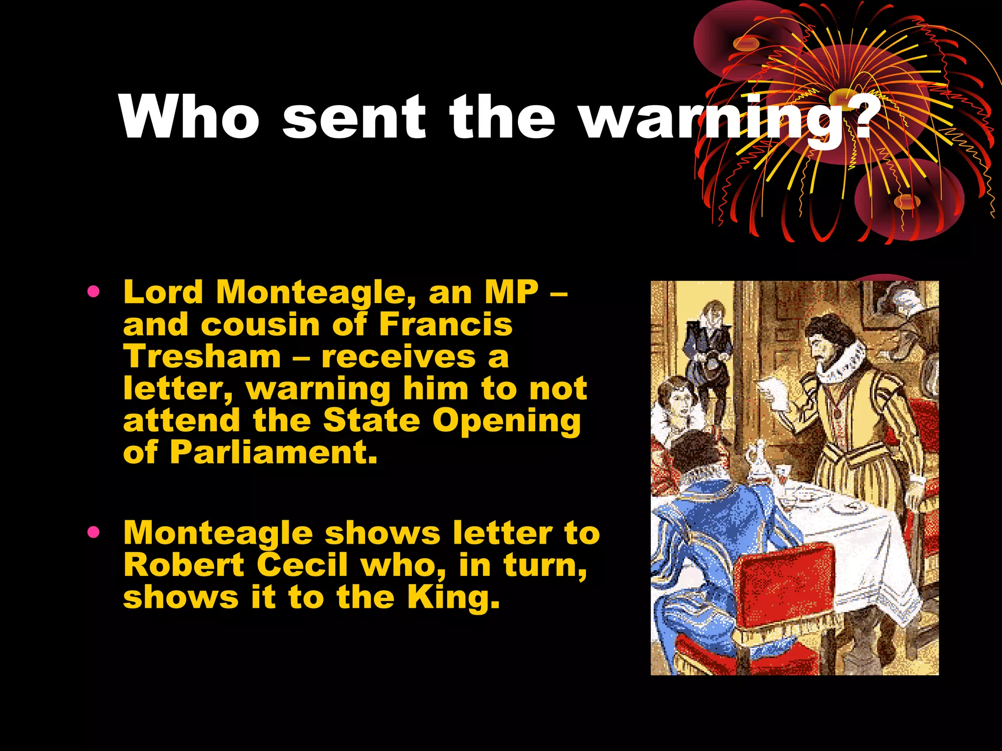 Who sent the warning?
• Lord Monteagle, an MP –
and cousin of Francis
Tresham – receives a
letter, warning him to not
attend the State Opening
of Parliament.
• Monteagle shows letter to
Robert Cecil who, in turn,
shows it to the King.