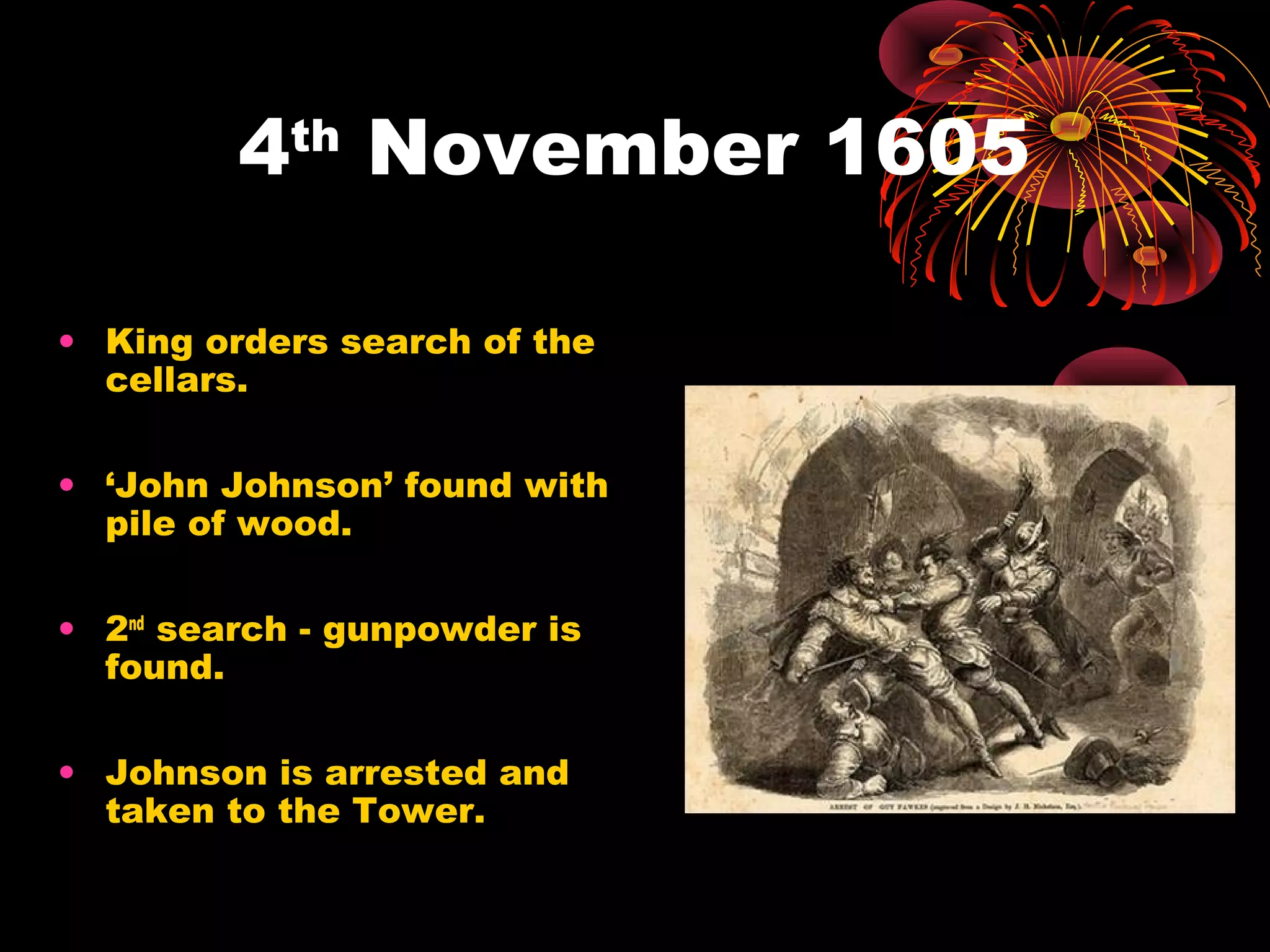 4th November 1605
• King orders search of the
cellars.
• ‘John Johnson’ found with
pile of wood.
• 2nd search - gunpowder is
found.
• Johnson is arrested and
taken to the Tower.