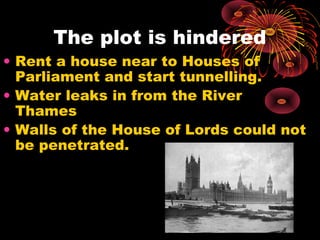The plot is hindered
• Rent a house near to Houses of
  Parliament and start tunnelling.
• Water leaks in from the River
  Thames
• Walls of the House of Lords could not
  be penetrated.
 