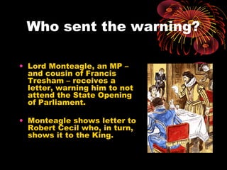 Who sent the warning?

• Lord Monteagle, an MP –
  and cousin of Francis
  Tresham – receives a
  letter, warning him to not
  attend the State Opening
  of Parliament.

• Monteagle shows letter to
  Robert Cecil who, in turn,
  shows it to the King.
 