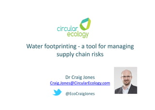 Water footprinting - a tool for managing
supply chain risks
Dr Craig Jones
Craig.Jones@CircularEcology.com
@EcoCraigJones
 