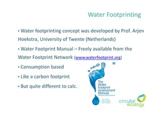 Water Footprinting
• Water footprinting concept was developed by Prof. Arjen
Hoekstra, University of Twente (Netherlands)
• Water Footprint Manual – Freely available from the
Water Footprint Network (www.waterfootprint.org)
• Consumption based
• Like a carbon footprint
• But quite different to calc.
 