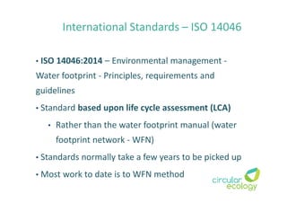 International Standards – ISO 14046
• ISO 14046:2014 – Environmental management -
Water footprint - Principles, requirements and
guidelines
• Standard based upon life cycle assessment (LCA)
• Rather than the water footprint manual (water
footprint network - WFN)
• Standards normally take a few years to be picked up
• Most work to date is to WFN method
 