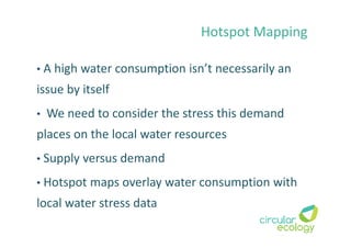 Hotspot Mapping
• A high water consumption isn’t necessarily an
issue by itself
• We need to consider the stress this demand
places on the local water resources
• Supply versus demand
• Hotspot maps overlay water consumption with
local water stress data
 