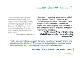 Is water the next carbon?
“50 percent of the companies
foresee near-term risks (1 to 5
years), with 39 percent currently
experiencing impacts such as
disruption to operations from
drought or flooding, declining
water quality, and increases in
water prices.”
CDP Water Disclosure
“UK industry must show leadership on global
water security. Through their global reach,
businesses must examine their supply chains
and production processes to assess and
reduce their water footprint. This should be a
core component of their corporate and social
responsibility strategies.”
The Royal Academy of Engineering
“Global Water security – An engineering
perspective”
“water issues are already seriously disrupting manufacturing supply chains, and
operational risks will rise...”. “They must first understand their exposure across
geographies and along value (supply) chains and product portfolios”
McKinsey, “The global corporate waterfootprint”
 