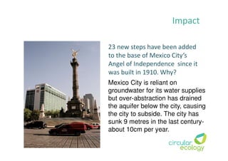 Impact
23 new steps have been added
to the base of Mexico City’s
Angel of Independence since it
was built in 1910. Why?
Mexico City is reliant on
groundwater for its water supplies
but over-abstraction has drained
the aquifer below the city, causing
the city to subside. The city has
sunk 9 metres in the last century-
about 10cm per year.
 