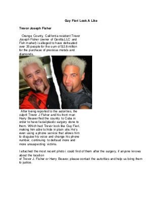 Guy Fieri Look A Like
Trevor Joseph Fisher
Orange County, California resident Trevor
Joseph Fisher (owner of Gevitta,LLC and
Fish market) is alleged to have defrauded
over 35 people for the sum of $2.8 million
for the purchase of precious metals and
diamonds.
After being reported to the autorities, the
culprit Trevor J Fisher and his front man
Harry Beaver fled the country to Cuba in
order to have facial/plastic surgery done to
them. Which had Trevor look like Guy Fieri,
making him able to hide in plain site. He's
even using a phone service that allows him
to disguise his voice and change his phone
number, continuing to defraud more and
more unsuspecting victims.
I attached the most recent photo i could find of them after the surgery, if anyone knows
about the location
of Trevor J. Fisher or Harry Beaver, please contact the autorities and help us bring them
to justice.
 