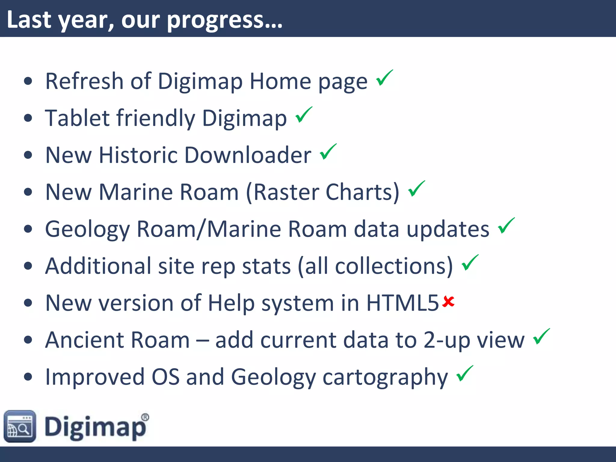 Last year, our progress…
• Refresh of Digimap Home page 
• Tablet friendly Digimap 
• New Historic Downloader 
• New Marine Roam (Raster Charts) 
• Geology Roam/Marine Roam data updates 
• Additional site rep stats (all collections) 
• New version of Help system in HTML5
• Ancient Roam – add current data to 2-up view 
• Improved OS and Geology cartography 
 