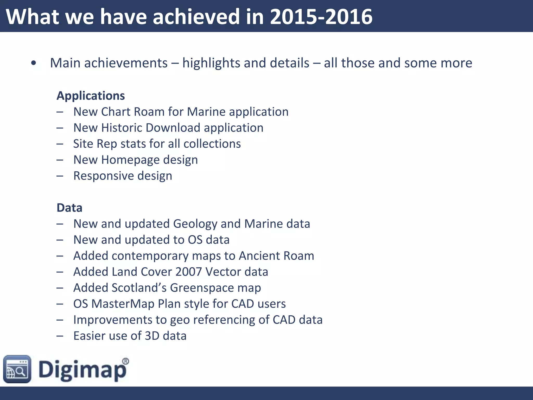 What we have achieved in 2015-2016
• Main achievements – highlights and details – all those and some more
Applications
– New Chart Roam for Marine application
– New Historic Download application
– Site Rep stats for all collections
– New Homepage design
– Responsive design
Data
– New and updated Geology and Marine data
– New and updated to OS data
– Added contemporary maps to Ancient Roam
– Added Land Cover 2007 Vector data
– Added Scotland’s Greenspace map
– OS MasterMap Plan style for CAD users
– Improvements to geo referencing of CAD data
– Easier use of 3D data
 