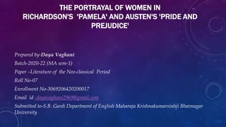 THE PORTRAYAL OF WOMEN IN
RICHARDSON'S 'PAMELA' AND AUSTEN'S 'PRIDE AND
PREJUDICE'
Prepared by-Daya Vaghani
Batch-2020-22 (MA sem-1)
Paper –Literature of the Neo-classical Period
Roll No-07
Enrollment No-3069206420200017
Email id -dayavaghani2969@gmail.com
Submitted to-S.B. Gardi Department of English Maharaja Krishnakumarsinhji Bhavnagar
University
 