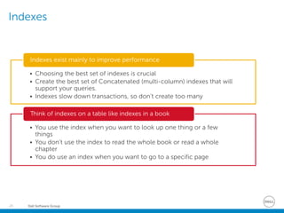 Dell Software Group26
Indexes
• Choosing the best set of indexes is crucial
• Create the best set of Concatenated (multi-column) indexes that will
support your queries.
• Indexes slow down transactions, so don’t create too many
Indexes exist mainly to improve performance
• You use the index when you want to look up one thing or a few
things
• You don’t use the index to read the whole book or read a whole
chapter
• You do use an index when you want to go to a specific page
Think of indexes on a table like indexes in a book
 