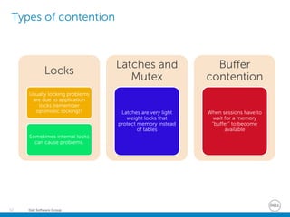 Dell Software Group52
Types of contention
Locks
Usually locking problems
are due to application
locks (remember
optimistic locking)?
Sometimes internal locks
can cause problems.
Latches and
Mutex
Latches are very light
weight locks that
protect memory instead
of tables
Buffer
contention
When sessions have to
wait for a memory
“buffer” to become
available
 
