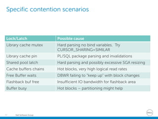 Dell Software Group55
Specific contention scenarios
Lock/Latch Possible cause
Library cache mutex Hard parsing no bind variables. Try
CURSOR_SHARING=SIMILAR
Library cache pin PL/SQL package parsing and invalidations
Shared pool latch Hard parsing and possibly excessive SGA resizing
Cache buffers chains Hot blocks, very high logical read rates
Free Buffer waits DBWR failing to “keep up” with block changes
Flashback buf free Insufficient IO bandwidth for flashback area
Buffer busy Hot blocks – partitioning might help
 