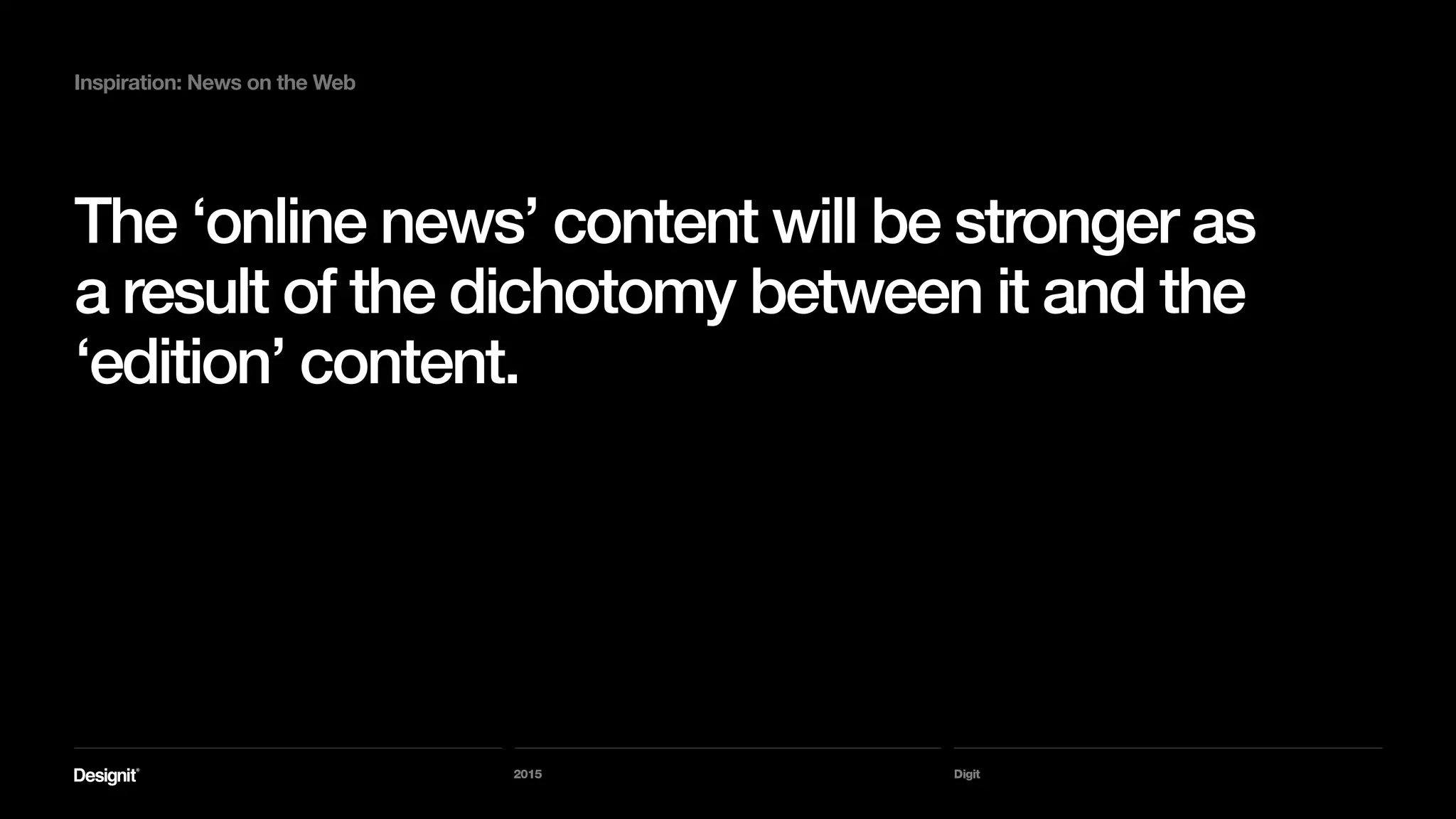 Digit
Inspiration: News on the Web
I would enjoy reading a compilation of ‘election
news’ content from one of the paper’s political
commentators.
Or a compilation of design articles from the last
6 months.
2015
 