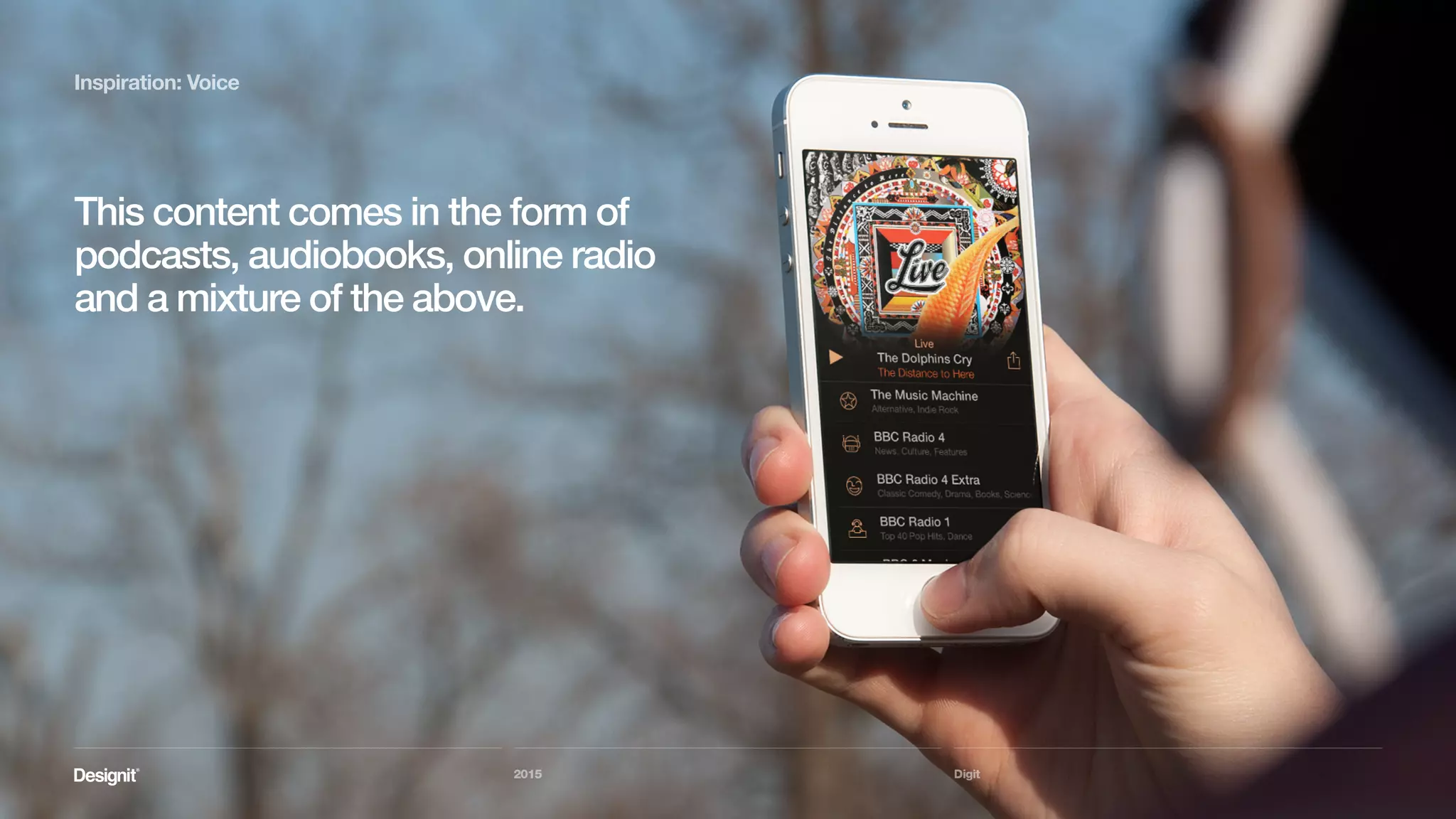Digit
Inspiration: Voice
The BBC is doing very good use of this
trend, serving content in it’s dedicated
iPlayer Radio apps as well as propagating it
as podcasts to the iTunes store.
2015
 