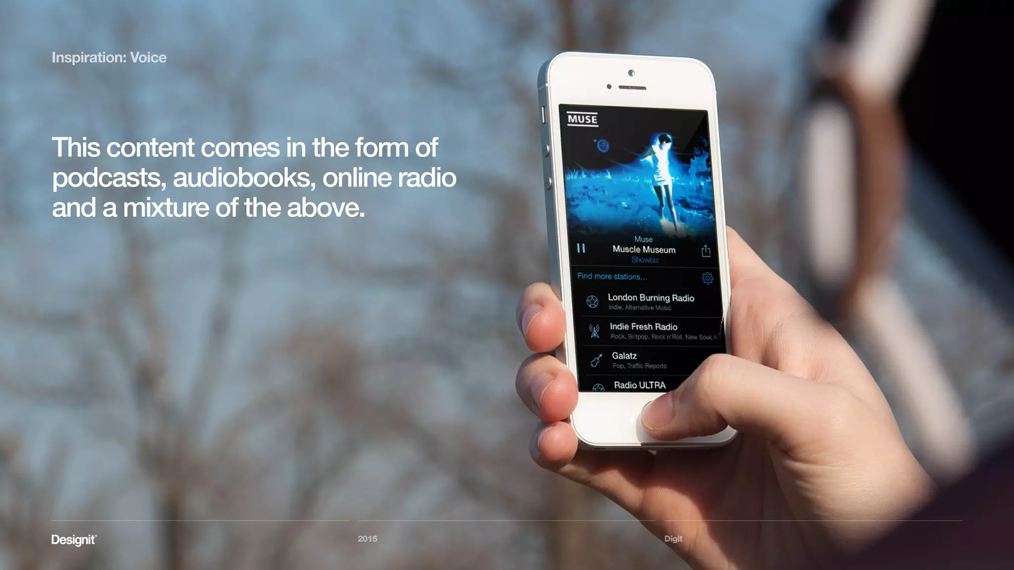 Digit
Inspiration: Voice
2015
The BBC is doing very good use of this
trend, serving content in it’s dedicated
iPlayer Radio apps as well as propagating it
as podcasts to the iTunes store.
 