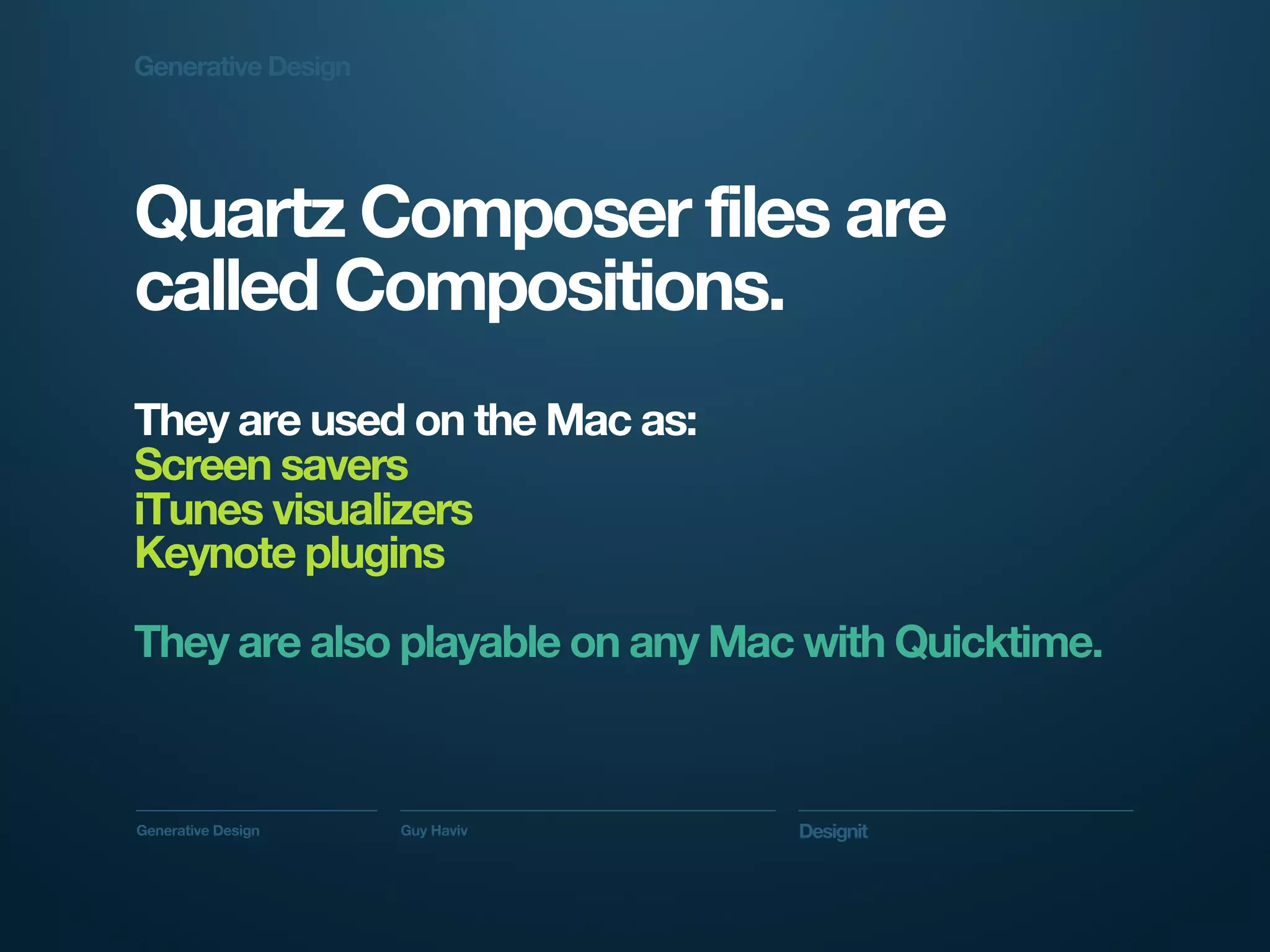 Generative Design




Quartz Composer files are
called Compositions.
They are used on the Mac as:
Screen savers
iTunes visualizers
Keynote plugins

They are also playable on any Mac with Quicktime.



Generative Design   Guy Haviv    Designit
 