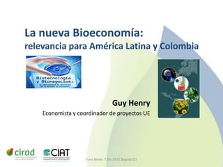 La nueva Bioeconomía:
relevancia para América Latina y Colombia




                                    Guy Henry
    Economista y coordinador de proyectos UE




                    Foro Biotec 7 Dic 2011 Bogota CO
 