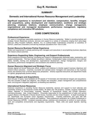 Guy R. Hornbeck

                                                 SUMMARY
  Domestic and International Human Resource Management and Leadership
Significant experience in recruitment and retention, compensation, benefits, mergers
and acquisitions, policy development and implementation, workforce and strategic
planning, employee relations, employee communication, change management,
organizational and managerial development, performance management, regulatory
compliance and innovative HR solutions.

                                        CORE COMPETENCIES
Professional Experience
15+ years of increasingly responsible experience in Human Resource leadership. Skilled in providing tactical and
strategic Human Resources products, services and support to a variety of companies ranging from early-stage
start-up’s (Blue Pumpkin Software, Beatnik, Inc.) to publicly-traded multinational companies (a subsidiary of
DuPont, LaserCard Corporation) and serving employee populations from 100 to 5,000.

Human Resource Business Partner Experience
Skilled and experienced in actively partnering with managers and executives in accomplishing business objectives
and mission-critical outcomes.

Experience Supporting Sales, Engineering, and Support Professionals
Direct experience providing coaching, counseling and support to geographically distributed sales, engineering, and
support professionals. This has included recruitment, retention, compensation (sales compensation and incentive
plans), benefits, training and development, organizational development, change management, mergers and
acquisitions, performance management, and succession and workforce planning.

Human Resource Alignment and Strategic Focus
Actively aligned all Human Resources efforts, projects and initiatives to directly support business objectives and
mission-critical outcomes. Coached, counseled and advised senior managers and executives on key business
issues and solutions from a Human Resources perspective. Directly supported executives and department heads
in a global, geographically diverse setting.

Strategic Mergers and Acquisitions
Over the past 14 years, have facilitated all HR aspects of 19 domestic and international mergers and acquisitions.
This has included in-depth due diligence, risk analysis and evaluation, project management and comprehensive
short- and long-term integration (alignment, on-boarding and retention).

International Human Resources
Extensive experience in providing Human Resource leadership, services and support to local nationals and
expatriates working in the Americas (United States- 36 states and 100 locations, Canada, Uruguay) Asia/Pacific
(Japan, Republic of China/Taiwan, Australia, Republic of Korea/South Korea) and Europe (Germany-
manufacturing-sales, Italy, United Kingdom). Personally responsible for the establishment of sales and service
support offices in the Republic of Korea (South Korea), Australia and the United Kingdom. In-depth knowledge of
US, Asia/Pacific and European Union regulatory requirements. Traveled extensively and work well with
populations of diverse cultures, customs and traditions. Hold professional certification as a Global Professional in
Human Resources (GPHR). Localized corporate policies, practices and procedures to conform to local cultures,
work and competitive environments and regulatory requirements. Read, write and speak Spanish, learning
German.




Mobile: 650 270-7614                                                             901 Hemlock Avenue, Millbrae, CA 94030
E-mail: thecahrguy@gmail.com                                                          http://www.linkedin.com/in/thehrguy
 