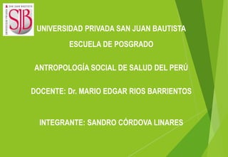 UNIVERSIDAD PRIVADA SAN JUAN BAUTISTA
ESCUELA DE POSGRADO
ANTROPOLOGÍA SOCIAL DE SALUD DEL PERÚ
DOCENTE: Dr. MARIO EDGAR RIOS BARRIENTOS
INTEGRANTE: SANDRO CÓRDOVA LINARES
 