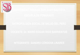 UNIVERSIDAD PRIVADA SAN JUAN BAUTISTA
ESCUELA DE POSGRADO
ANTROPOLOGÍA SOCIAL DE SALUD DEL PERÚ
DOCENTE: Dr. MARIO EDGAR RIOS BARRIENTOS
INTEGRANTE: SANDRO CÓRDOVA LINARES
 